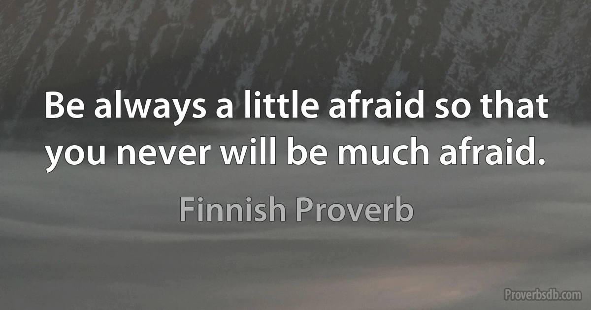 Be always a little afraid so that you never will be much afraid. (Finnish Proverb)