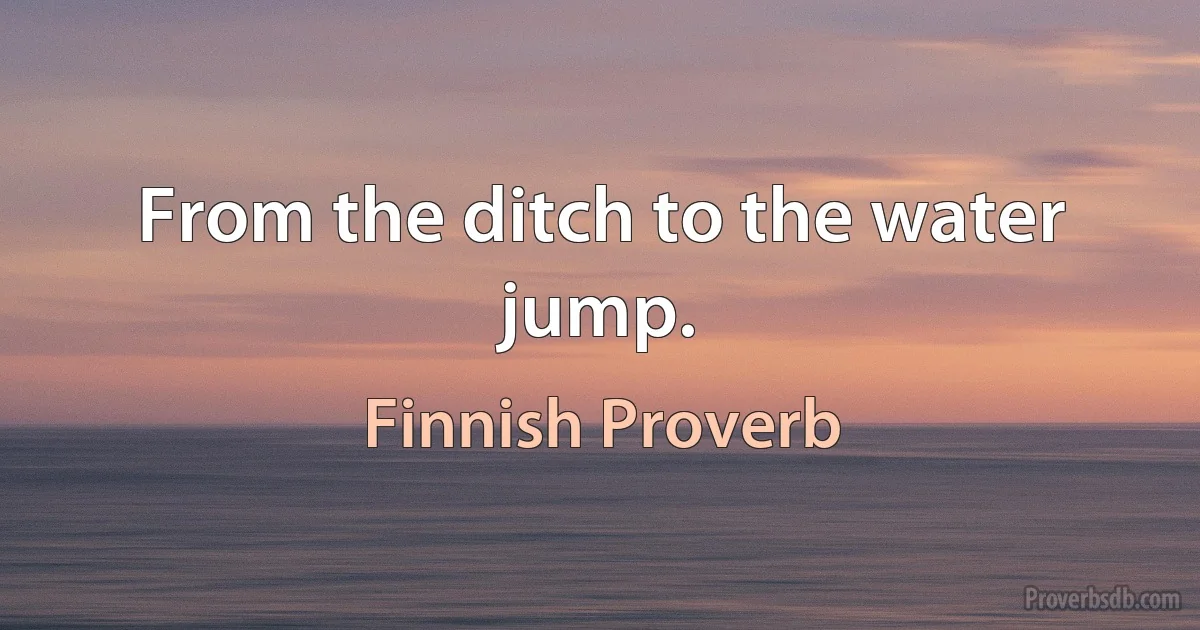 From the ditch to the water jump. (Finnish Proverb)