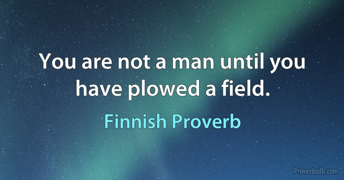 You are not a man until you have plowed a field. (Finnish Proverb)