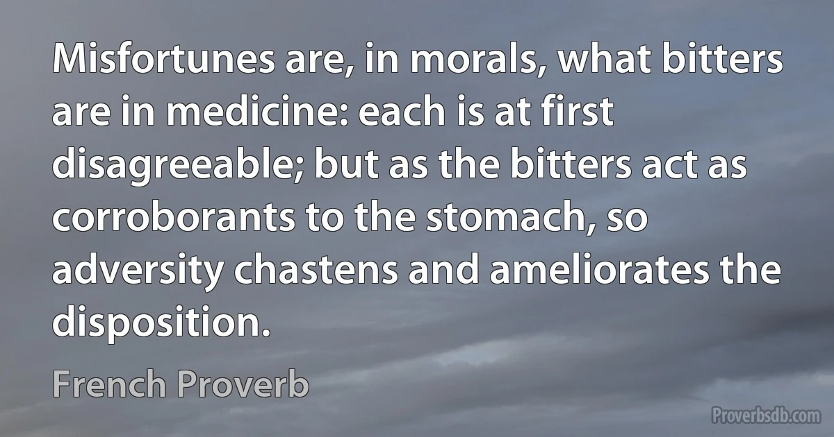 Misfortunes are, in morals, what bitters are in medicine: each is at first disagreeable; but as the bitters act as corroborants to the stomach, so adversity chastens and ameliorates the disposition. (French Proverb)