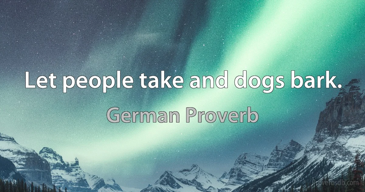 Let people take and dogs bark. (German Proverb)