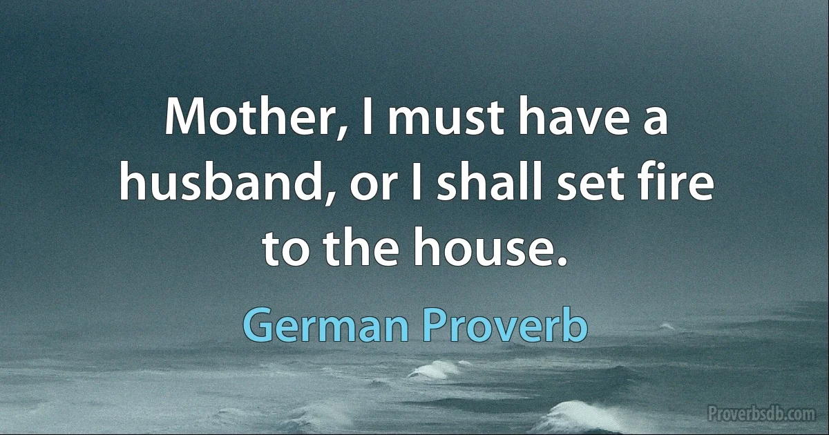 Mother, I must have a husband, or I shall set fire to the house. (German Proverb)