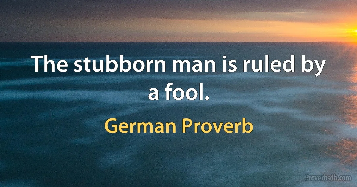 The stubborn man is ruled by a fool. (German Proverb)