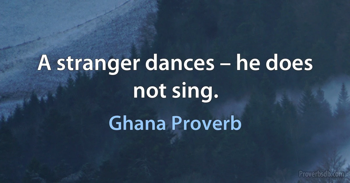 A stranger dances – he does not sing. (Ghana Proverb)