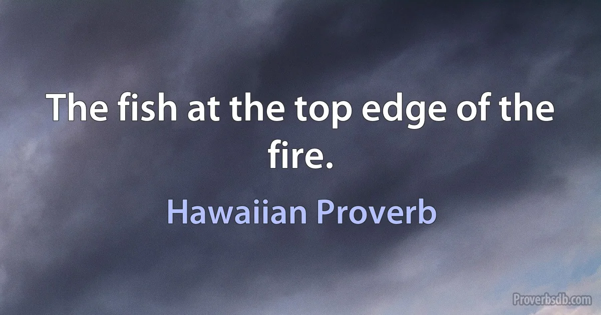 The fish at the top edge of the fire. (Hawaiian Proverb)