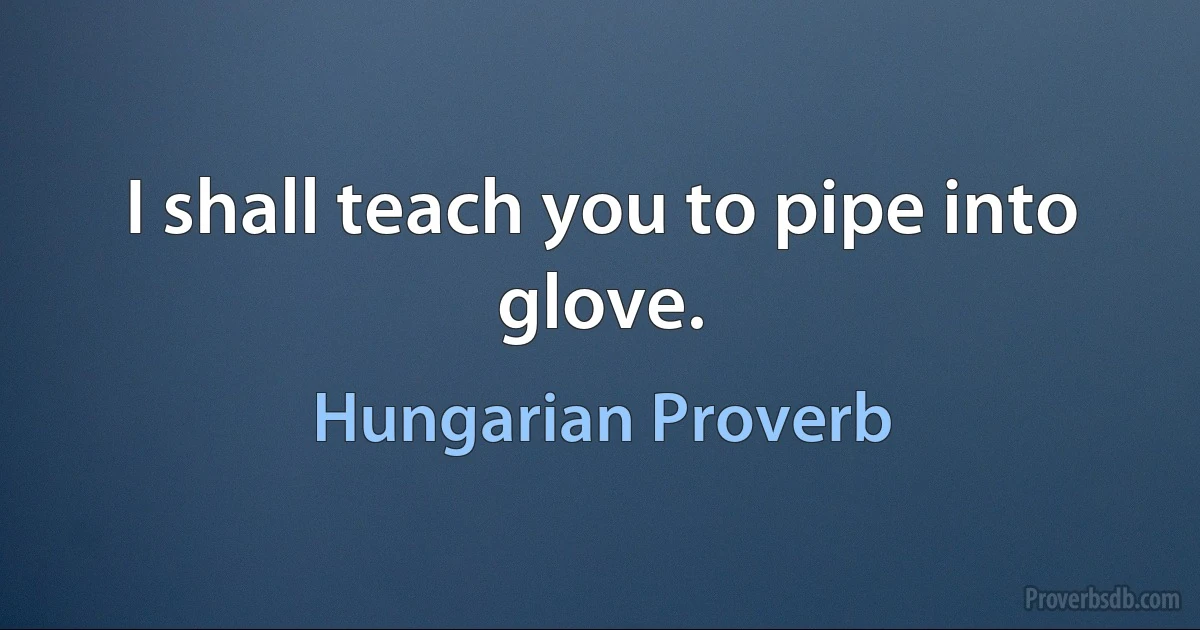 I shall teach you to pipe into glove. (Hungarian Proverb)