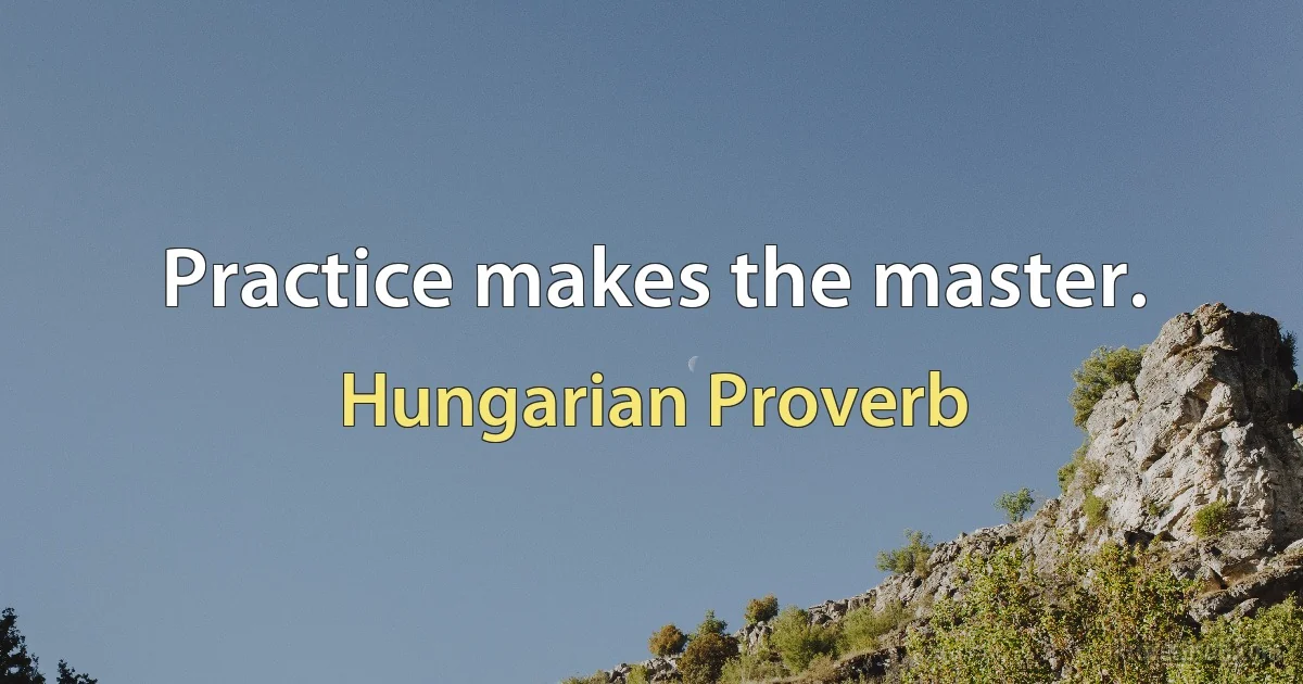 Practice makes the master. (Hungarian Proverb)