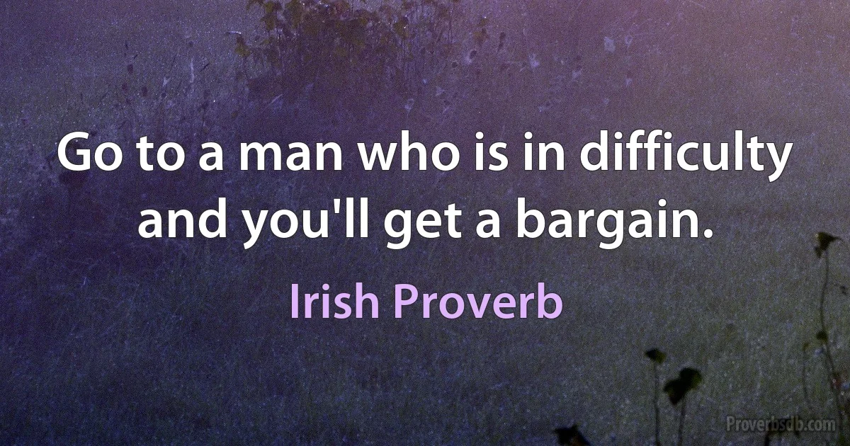 Go to a man who is in difficulty and you'll get a bargain. (Irish Proverb)