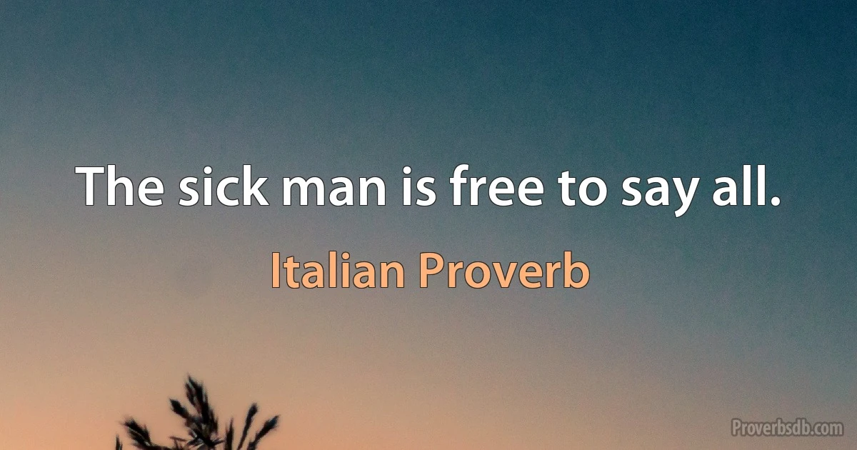 The sick man is free to say all. (Italian Proverb)