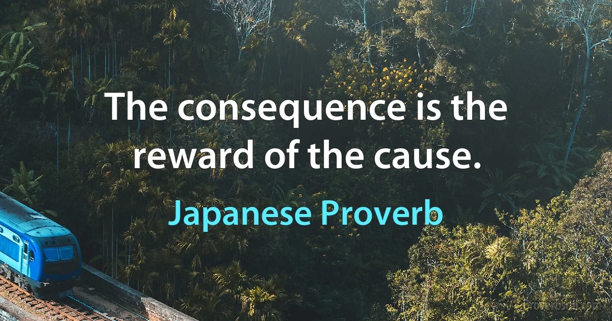 The consequence is the reward of the cause. (Japanese Proverb)