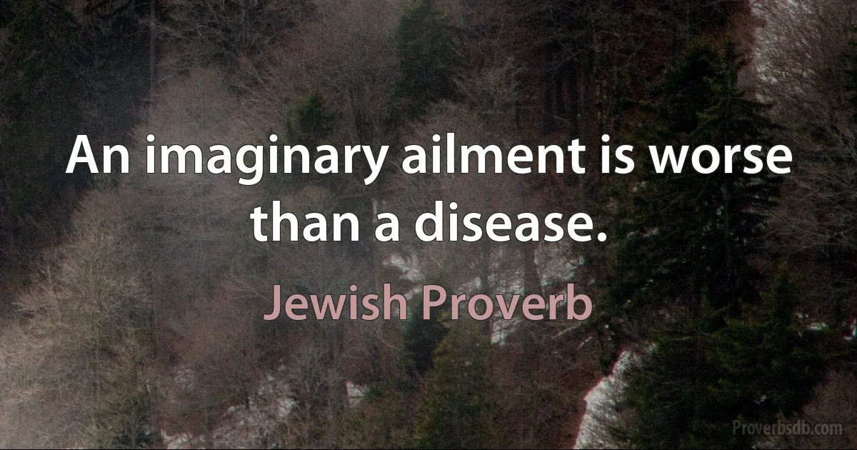 An imaginary ailment is worse than a disease. (Jewish Proverb)