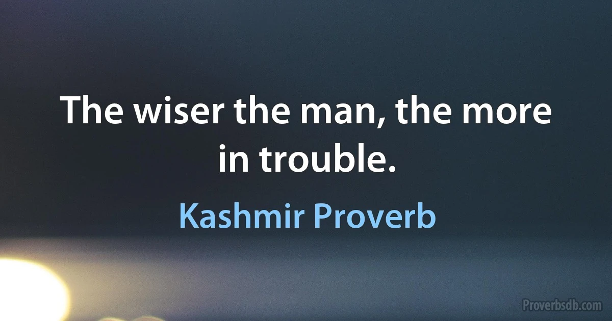 The wiser the man, the more in trouble. (Kashmir Proverb)