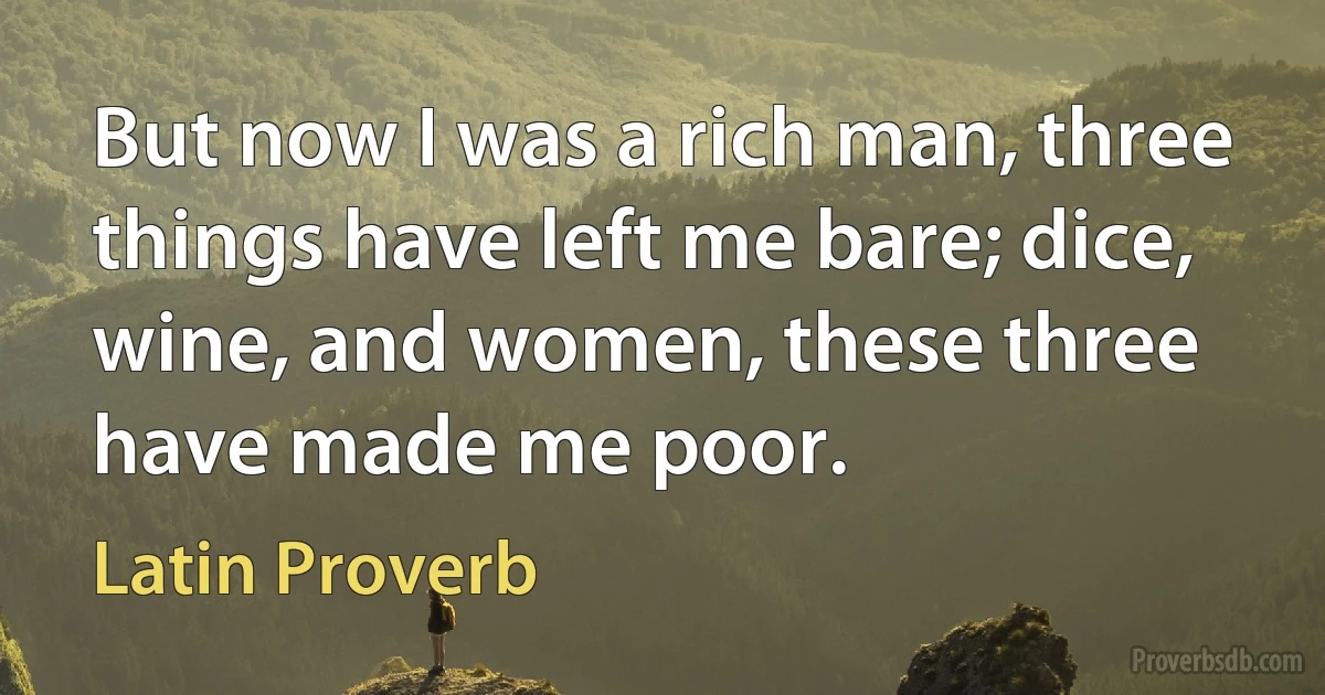 But now I was a rich man, three things have left me bare; dice, wine, and women, these three have made me poor. (Latin Proverb)