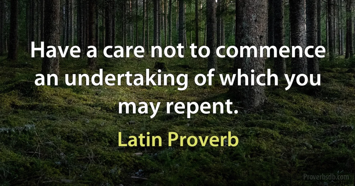 Have a care not to commence an undertaking of which you may repent. (Latin Proverb)