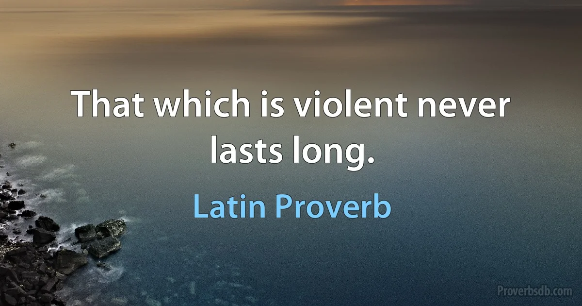 That which is violent never lasts long. (Latin Proverb)