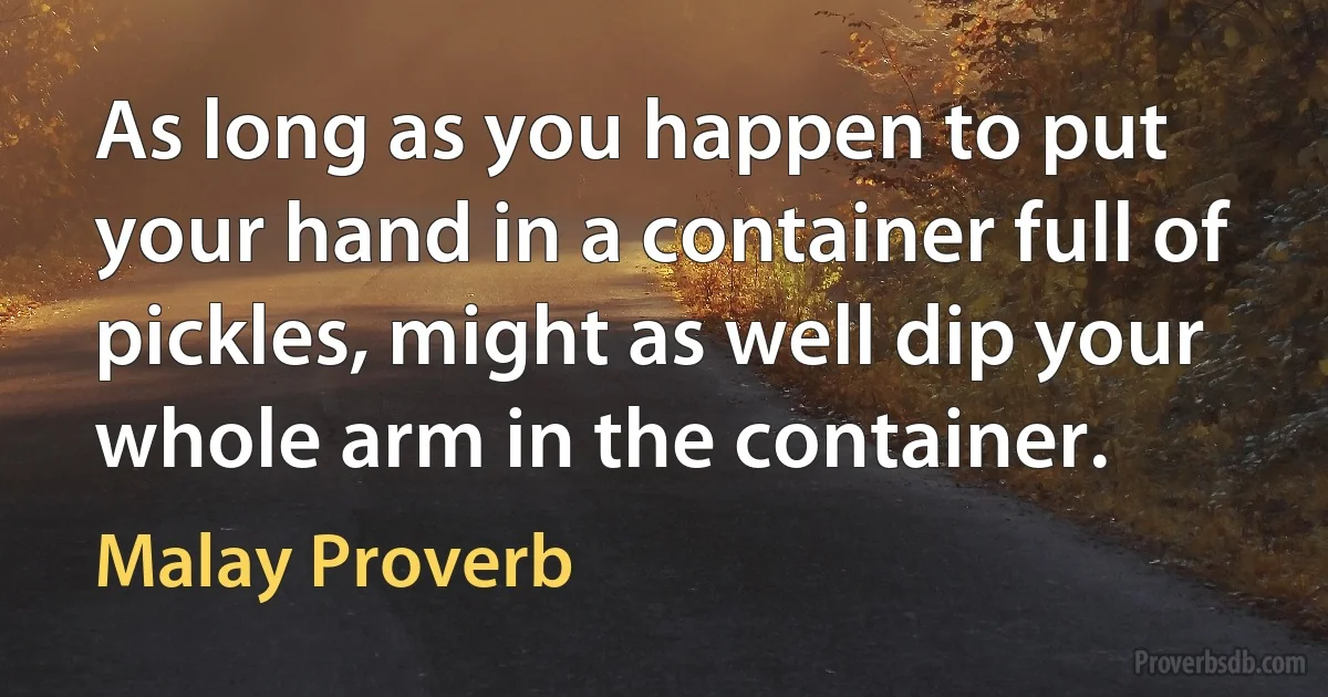 As long as you happen to put your hand in a container full of pickles, might as well dip your whole arm in the container. (Malay Proverb)