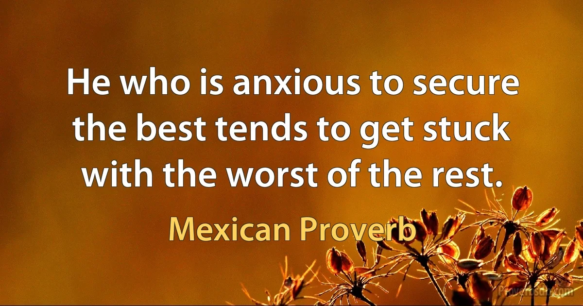 He who is anxious to secure the best tends to get stuck with the worst of the rest. (Mexican Proverb)