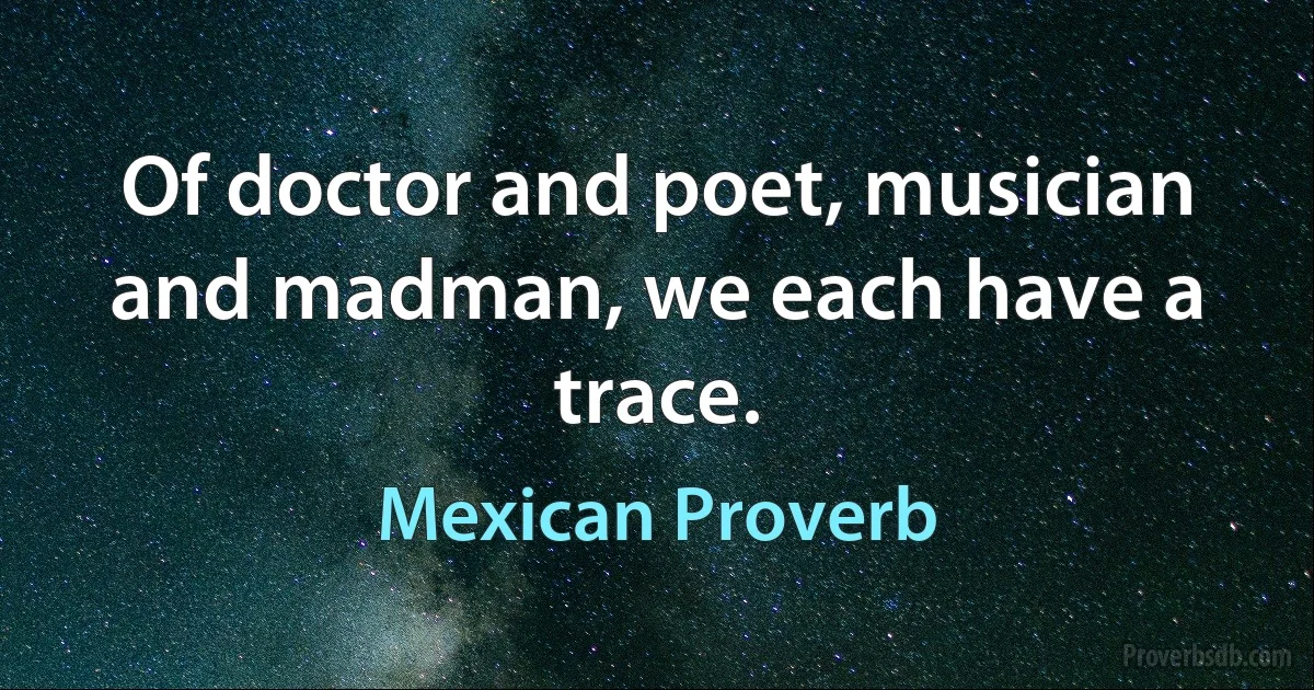 Of doctor and poet, musician and madman, we each have a trace. (Mexican Proverb)