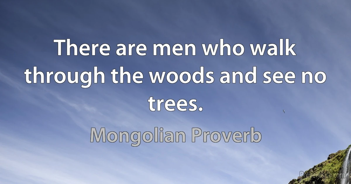 There are men who walk through the woods and see no trees. (Mongolian Proverb)