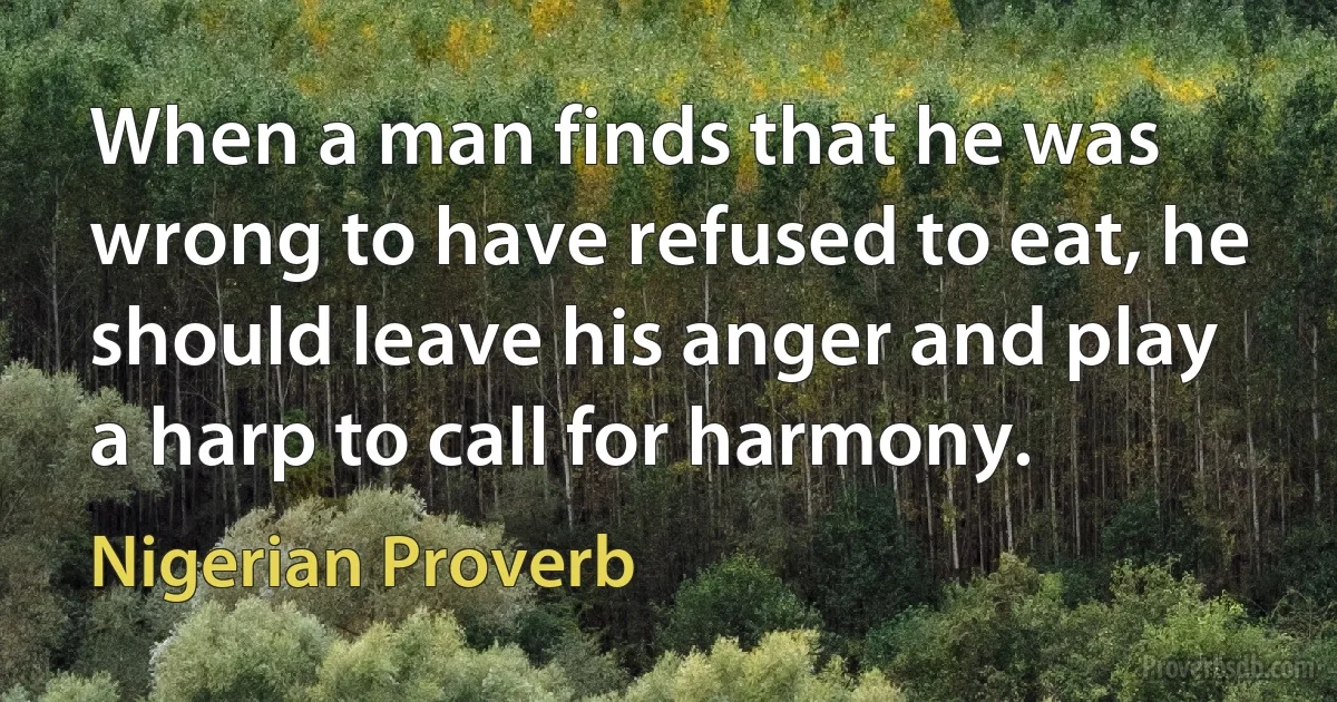 When a man finds that he was wrong to have refused to eat, he should leave his anger and play a harp to call for harmony. (Nigerian Proverb)