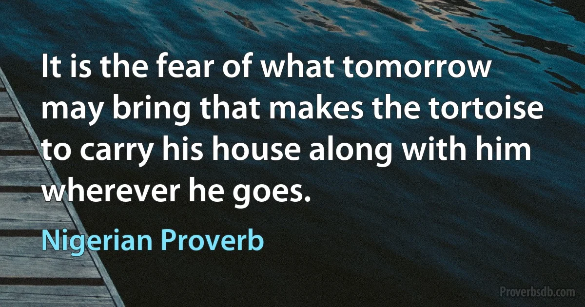 It is the fear of what tomorrow may bring that makes the tortoise to carry his house along with him wherever he goes. (Nigerian Proverb)