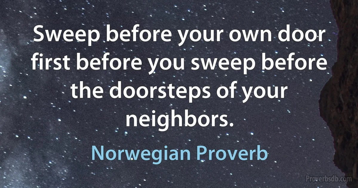 Sweep before your own door first before you sweep before the doorsteps of your neighbors. (Norwegian Proverb)