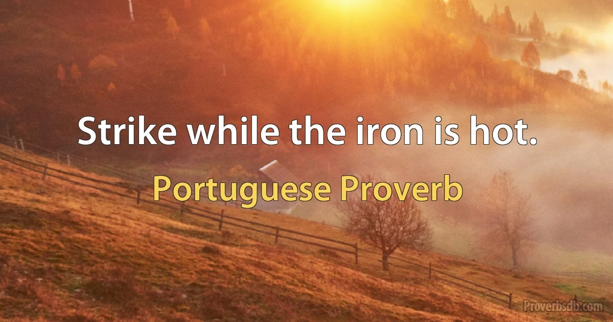 Strike while the iron is hot. (Portuguese Proverb)