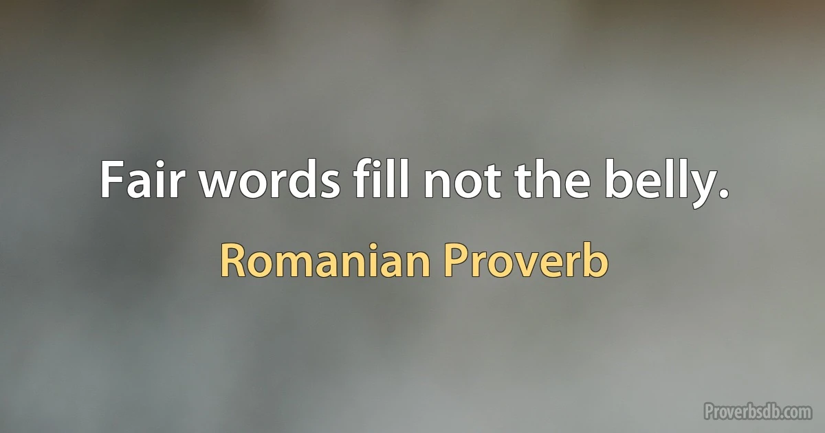 Fair words fill not the belly. (Romanian Proverb)