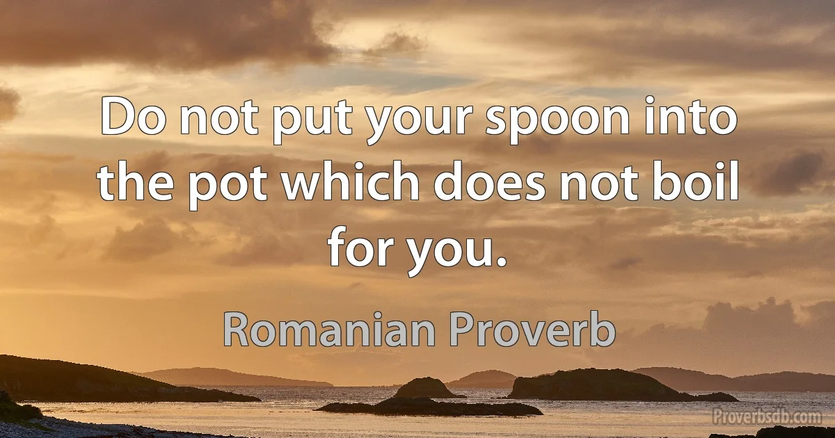 Do not put your spoon into the pot which does not boil for you. (Romanian Proverb)