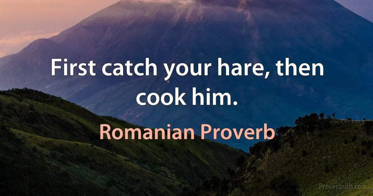 First catch your hare, then cook him. (Romanian Proverb)