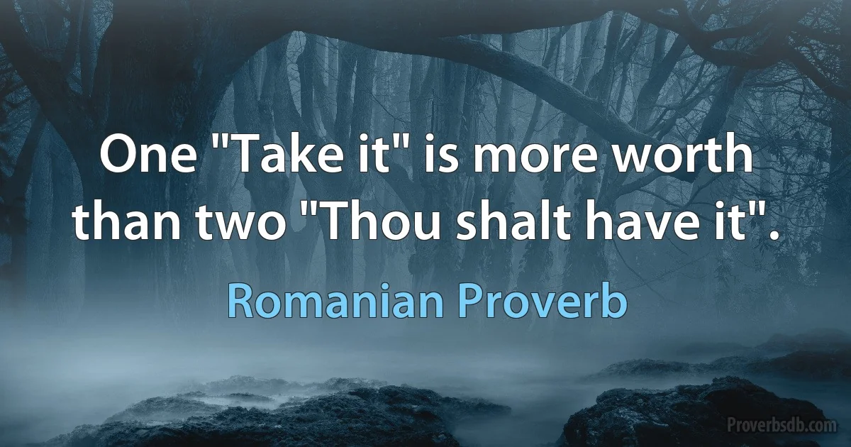 One "Take it" is more worth than two "Thou shalt have it". (Romanian Proverb)