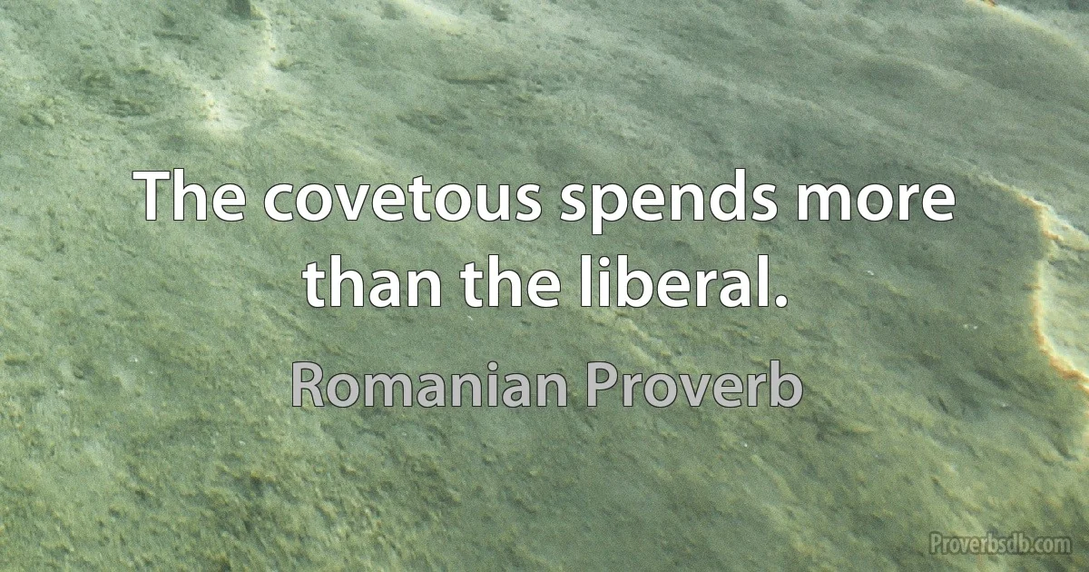 The covetous spends more than the liberal. (Romanian Proverb)