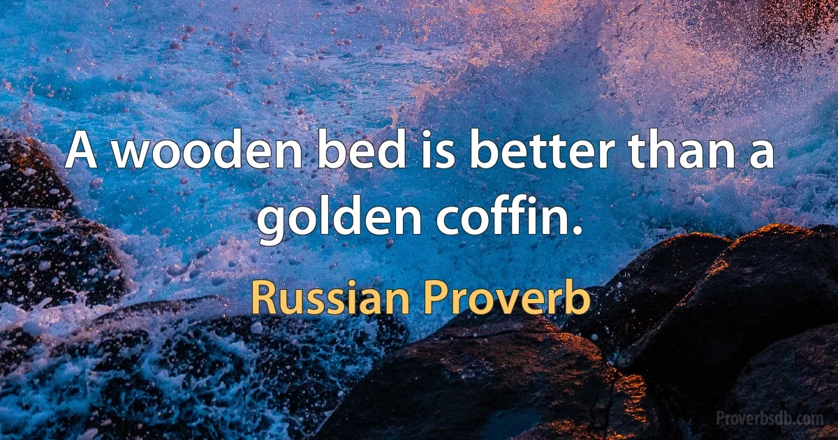 A wooden bed is better than a golden coffin. (Russian Proverb)