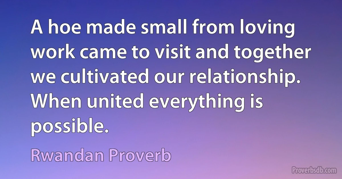 A hoe made small from loving work came to visit and together we cultivated our relationship. When united everything is possible. (Rwandan Proverb)