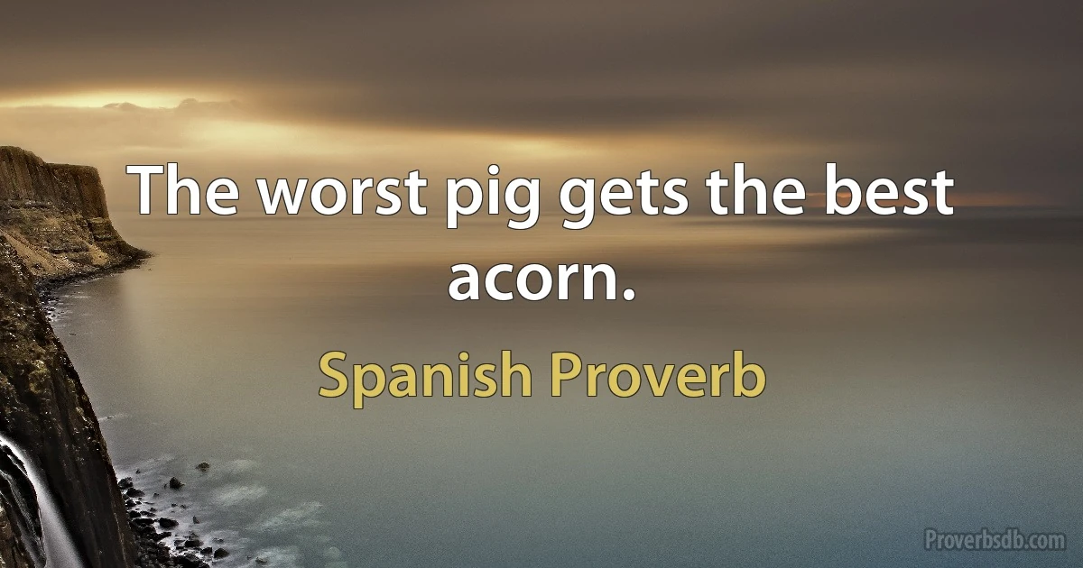 The worst pig gets the best acorn. (Spanish Proverb)