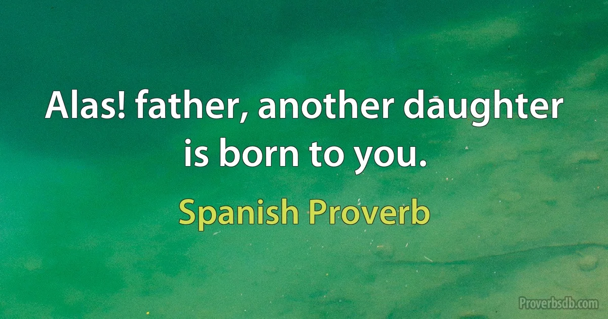 Alas! father, another daughter is born to you. (Spanish Proverb)