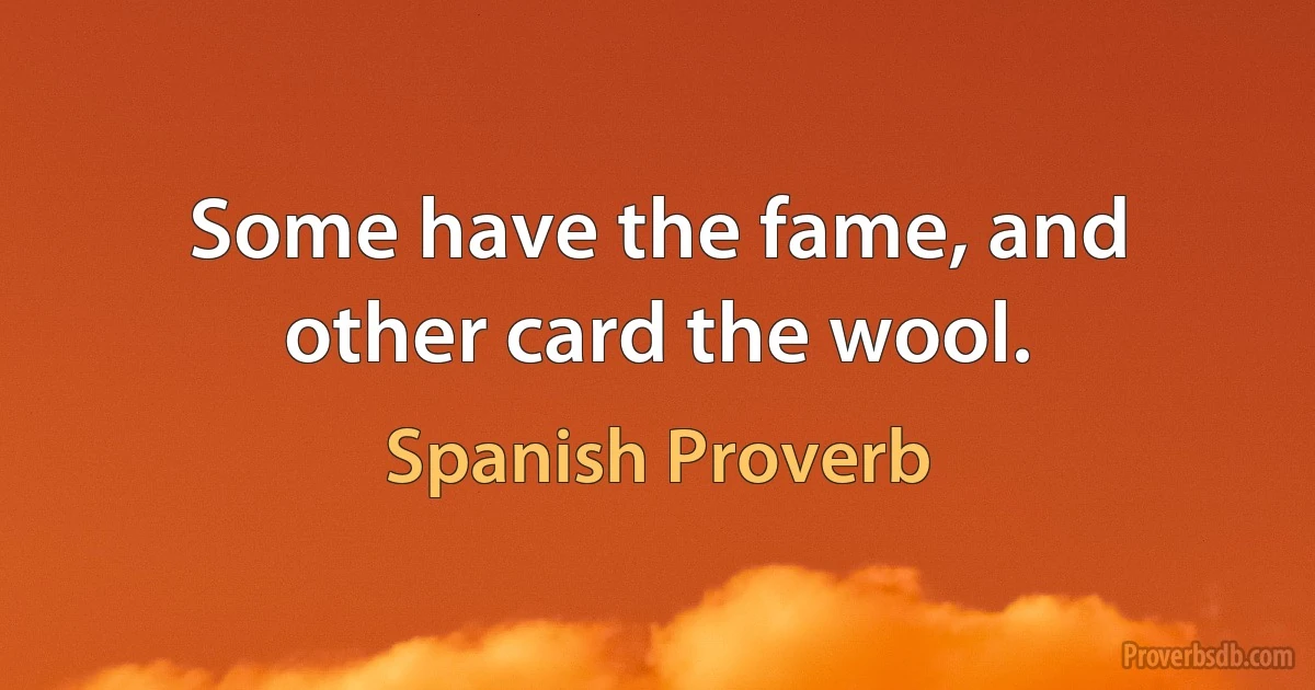 Some have the fame, and other card the wool. (Spanish Proverb)