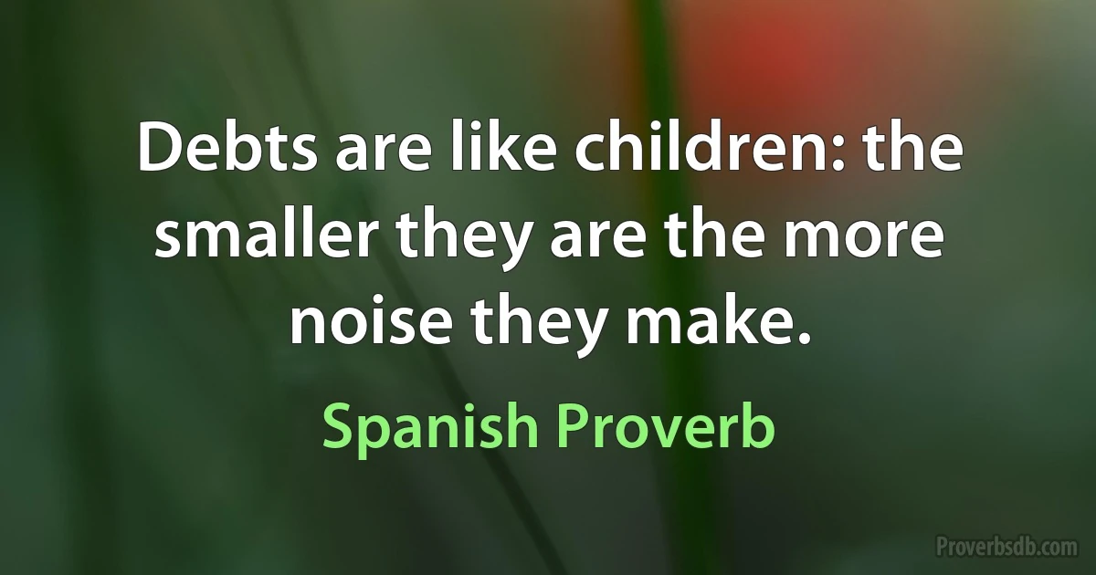 Debts are like children: the smaller they are the more noise they make. (Spanish Proverb)