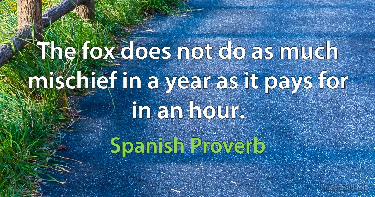 The fox does not do as much mischief in a year as it pays for in an hour. (Spanish Proverb)