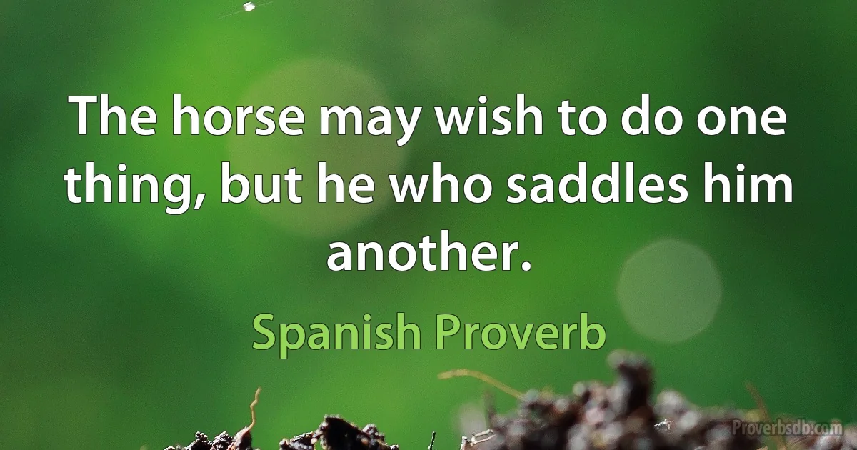 The horse may wish to do one thing, but he who saddles him another. (Spanish Proverb)