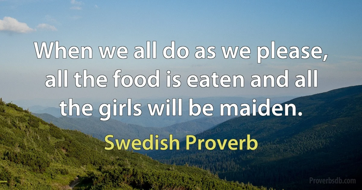 When we all do as we please, all the food is eaten and all the girls will be maiden. (Swedish Proverb)