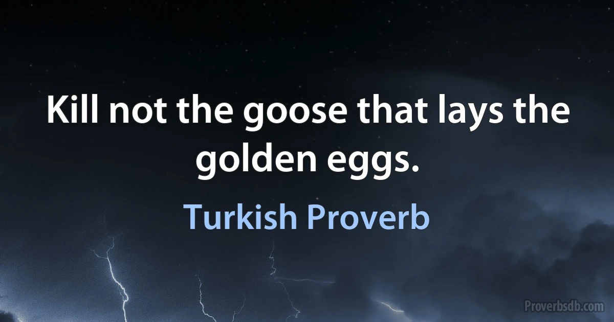 Kill not the goose that lays the golden eggs. (Turkish Proverb)