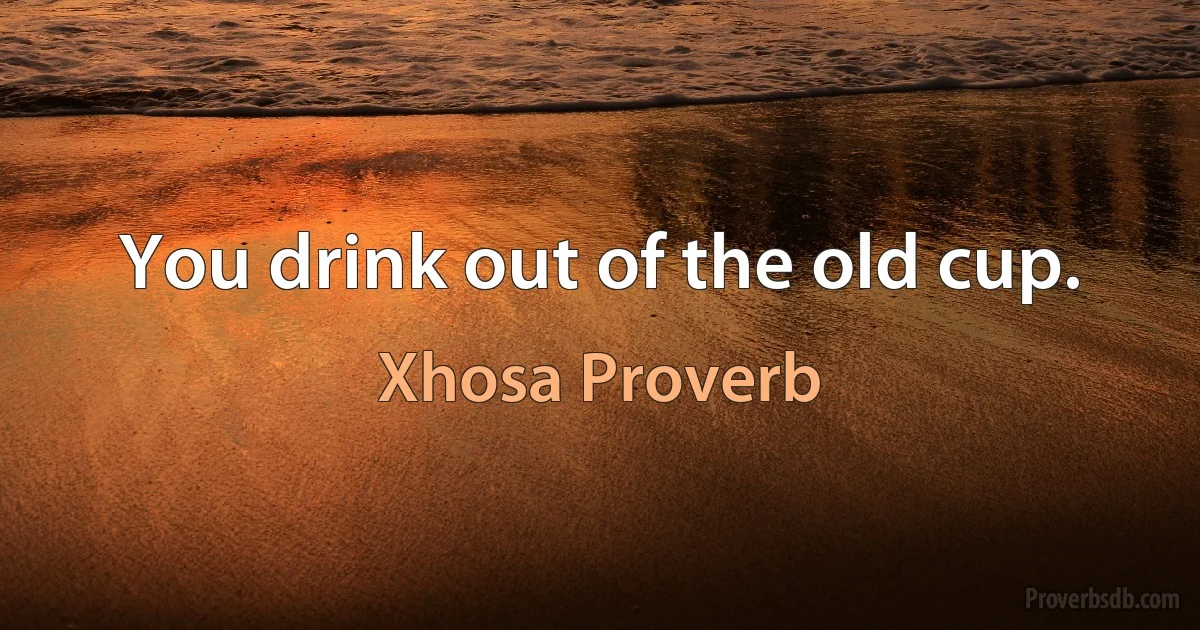 You drink out of the old cup. (Xhosa Proverb)