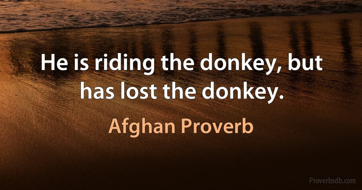 He is riding the donkey, but has lost the donkey. (Afghan Proverb)