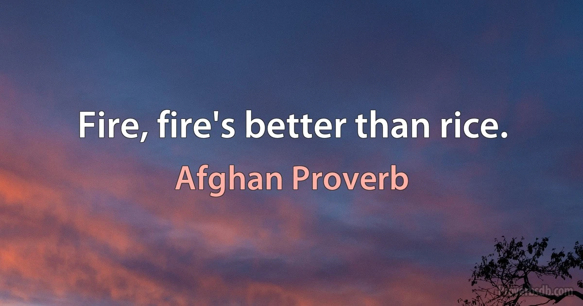 Fire, fire's better than rice. (Afghan Proverb)