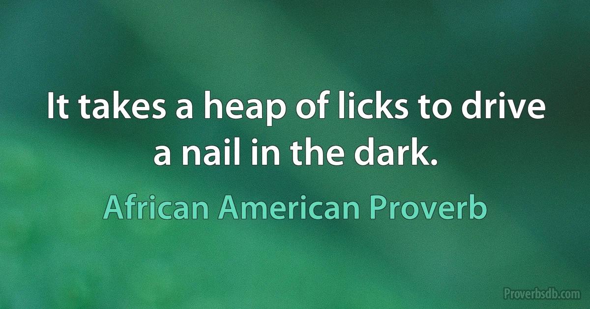 It takes a heap of licks to drive a nail in the dark. (African American Proverb)