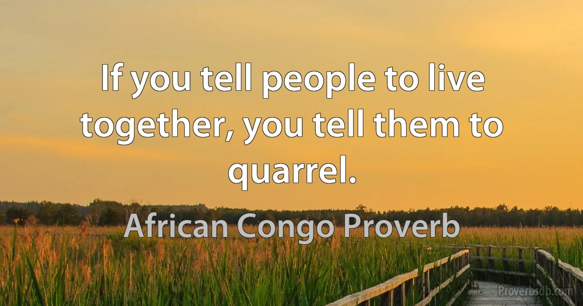 If you tell people to live together, you tell them to quarrel. (African Congo Proverb)