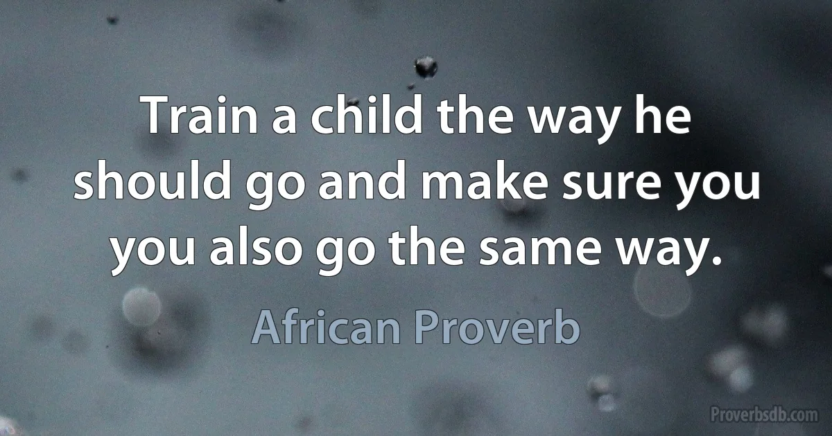 Train a child the way he should go and make sure you you also go the same way. (African Proverb)