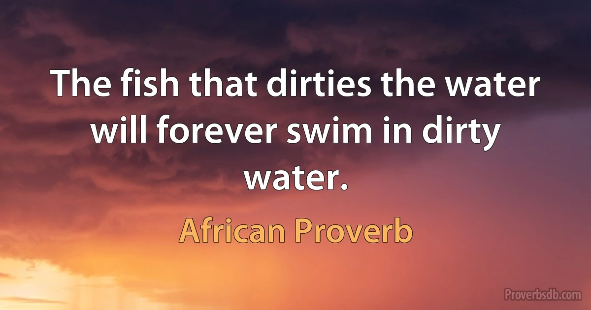 The fish that dirties the water will forever swim in dirty water. (African Proverb)