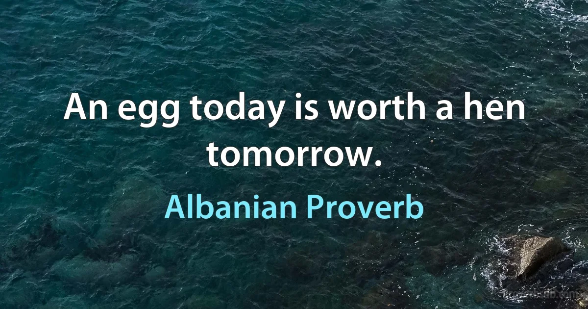 An egg today is worth a hen tomorrow. (Albanian Proverb)